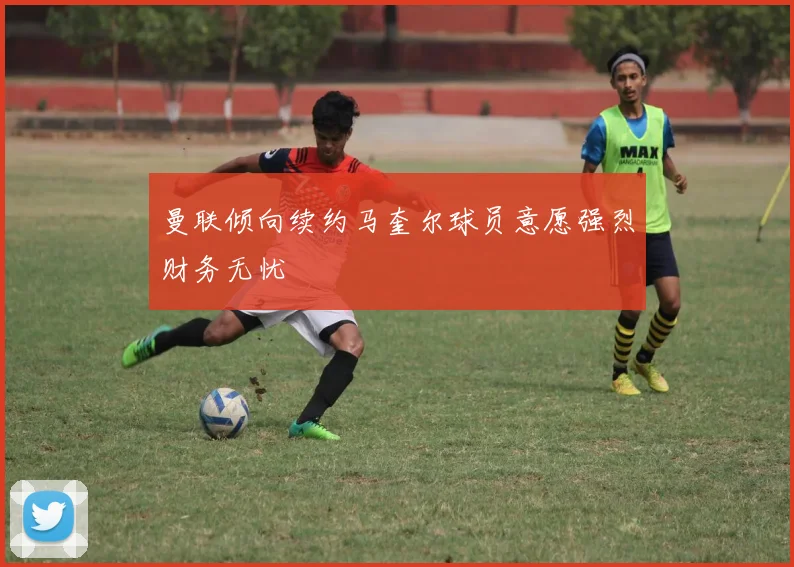 曼联倾向续约马奎尔球员意愿强烈财务无忧