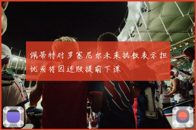 佩蒂特对罗塞尼尔未来执教表示担忧或将因连败提前下课