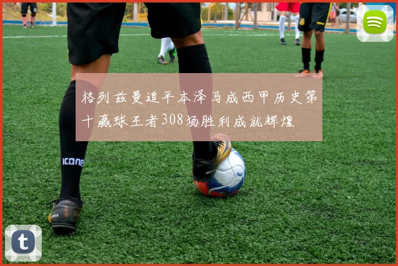 格列兹曼追平本泽马成西甲历史第十赢球王者308场胜利成就辉煌