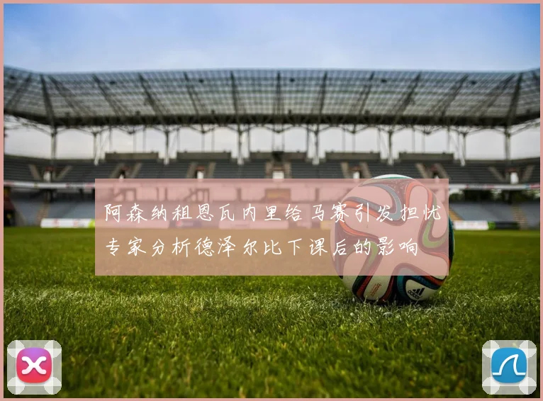 阿森纳租恩瓦内里给马赛引发担忧专家分析德泽尔比下课后的影响