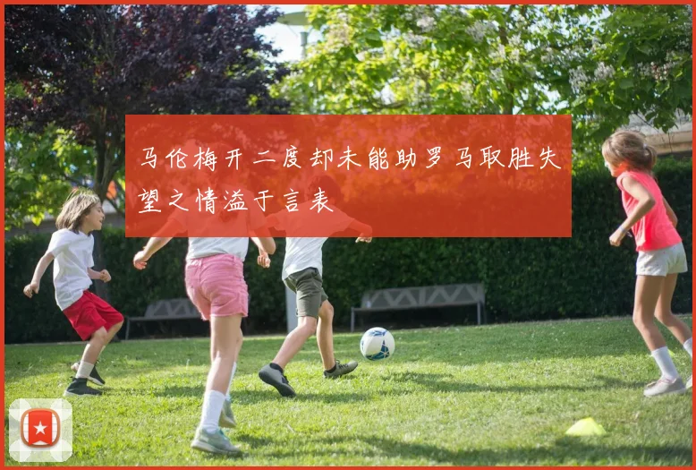 马伦梅开二度却未能助罗马取胜失望之情溢于言表