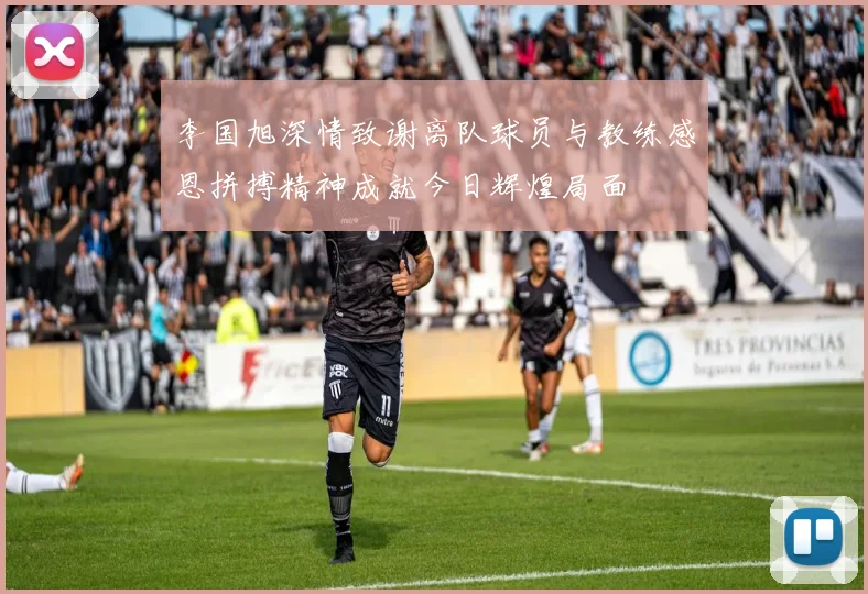 李国旭深情致谢离队球员与教练感恩拼搏精神成就今日辉煌局面
