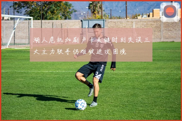 湖人危机加剧卢卡关键时刻失误三大主力联手仍难破进攻困境