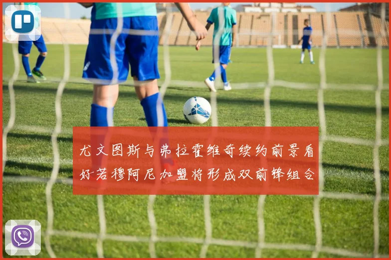 尤文图斯与弗拉霍维奇续约前景看好若穆阿尼加盟将形成双前锋组合