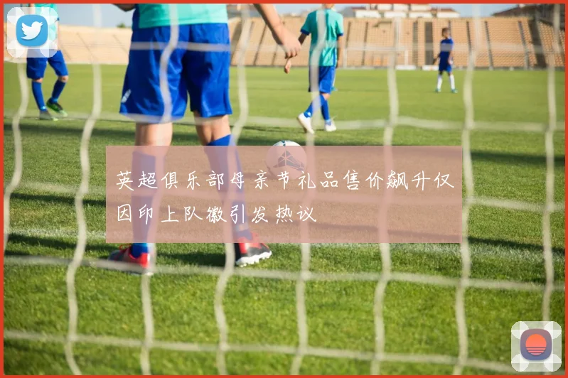 英超俱乐部母亲节礼品售价飙升仅因印上队徽引发热议