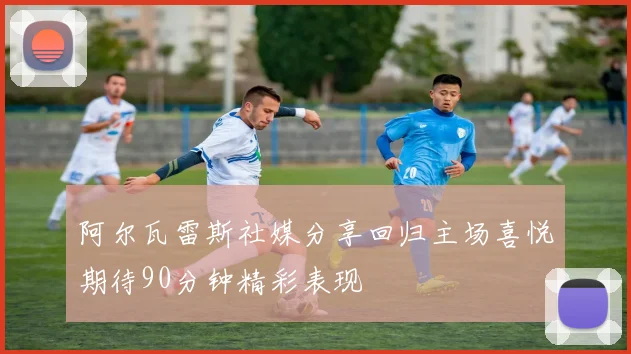 阿尔瓦雷斯社媒分享回归主场喜悦期待90分钟精彩表现