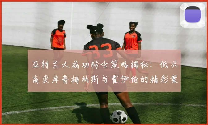 亚特兰大成功转会策略揭秘：低买高卖库普梅纳斯与霍伊伦的精彩案例